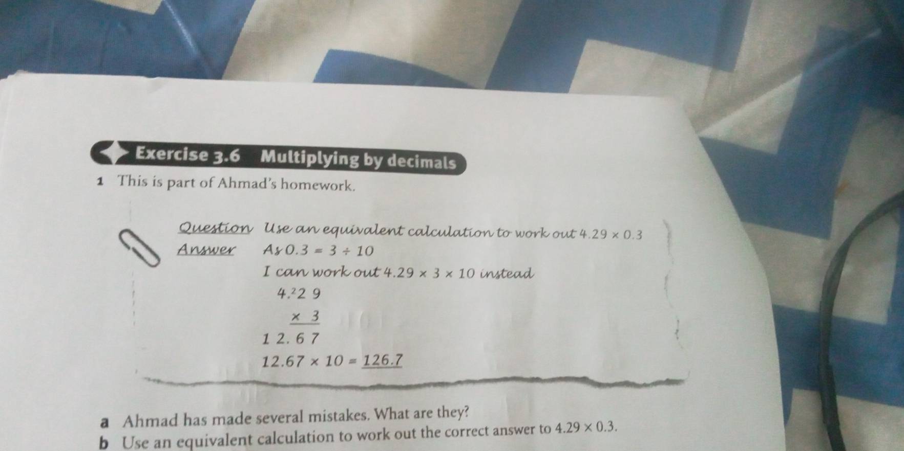 Multiplying by decimals 
1 This is part of Ahmad's homework. 
Question Use an equivalent calculation to work out 4.29* 0.3
Answer Ay0.3=3/ 10
I can work out 4.29* 3* 10 instead 
4 beginarrayr 2.29 * 3 hline 67endarray
1 2
12.67* 10=_ 126.7
a Ahmad has made several mistakes. What are they? 
b Use an equivalent calculation to work out the correct answer to 4.29* 0.3.