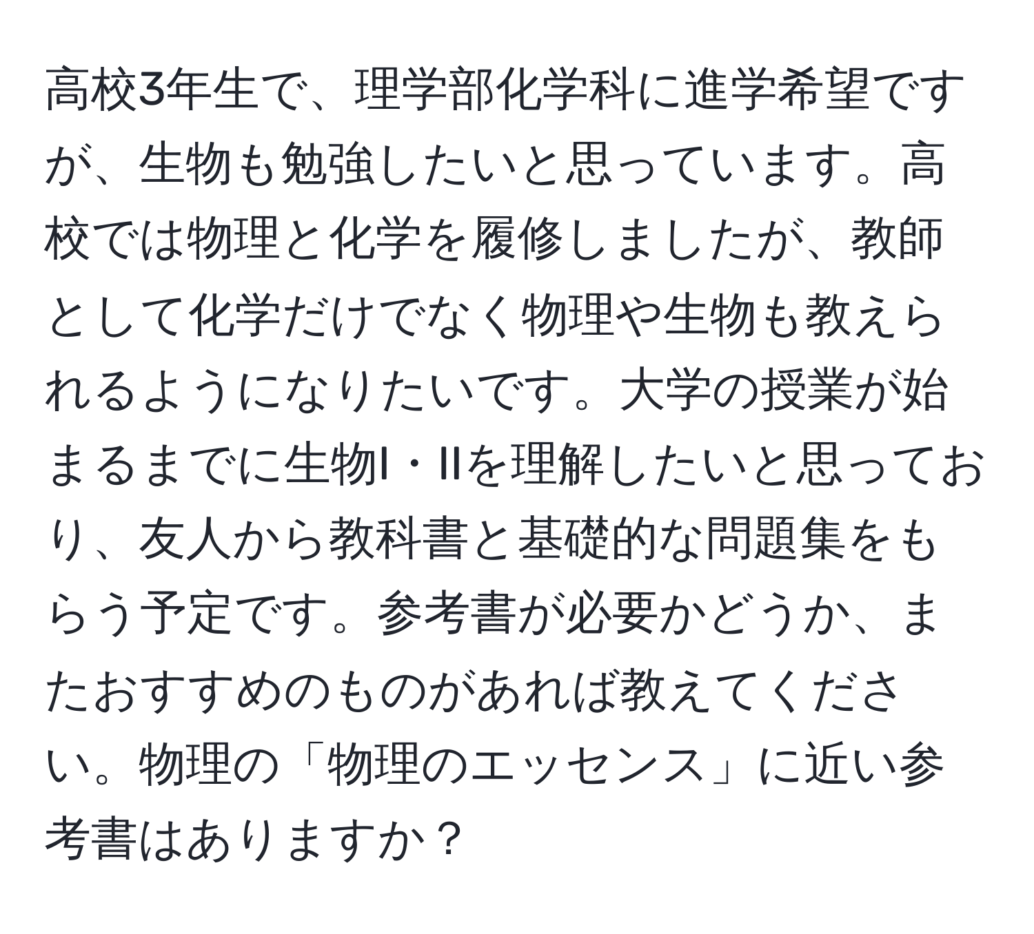 高校3年生で、理学部化学科に進学希望ですが、生物も勉強したいと思っています。高校では物理と化学を履修しましたが、教師として化学だけでなく物理や生物も教えられるようになりたいです。大学の授業が始まるまでに生物I・IIを理解したいと思っており、友人から教科書と基礎的な問題集をもらう予定です。参考書が必要かどうか、またおすすめのものがあれば教えてください。物理の「物理のエッセンス」に近い参考書はありますか？