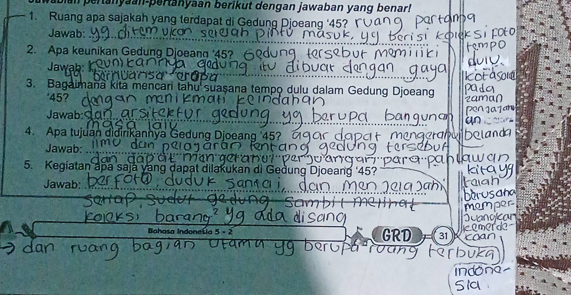 Wabian pertanyaan-pertanyaan berikut dengan jawaban yang benar! 
1. Ruang apa sajakah yang terdapat di Gedung Djoeang ‘ 45? ' 
Jawab: 
2. Apa keunikan Gedung Djoeang ‘ 45? 
Jawab: 
a 
3. Bagaimana kita mencari tahu suaşana tempo dulu dalam Gedung Djoeang 
' 45? 
Jawab: 
4. Apa tujuan didirikannya Gedung Djoeang ' 45? 
Jawab: 
5. Kegiatan apa saja yang dapat dilakukan di Gedung Djoeang ‘ 45? 
Jawab: 
Bahasa Indonesia 5 - 2 GRD 31 )