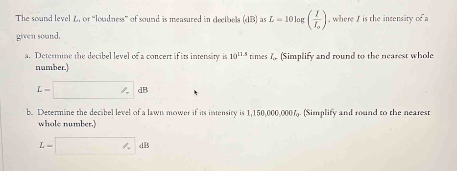 The sound level L, or “loudness” of sound is measured in decibels (dB) as L=10log (frac II_o) , where I is the intensity of a 
given sound. 
a. Determine the decibel level of a concert if its intensity is 10^(11.8) times I. (Simplify and round to the nearest whole 
number.)
L=□ dB
b. Determine the decibel level of a lawn mower if its intensity is 1,150,000,000‰. (Simplify and round to the nearest 
whole number.)
L=□ dB