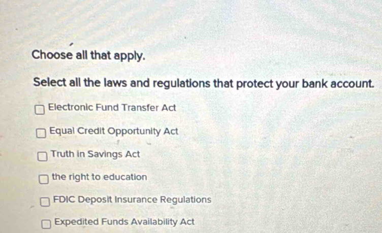 Choose all that apply.
Select all the laws and regulations that protect your bank account.
Electronic Fund Transfer Act
Equal Credit Opportunity Act
Truth in Savings Act
the right to education
FDIC Deposit Insurance Regulations
Expedited Funds Availability Act