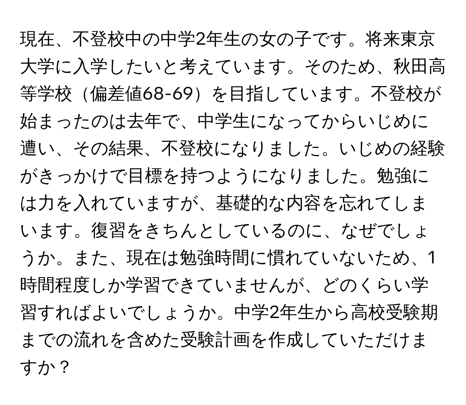 現在、不登校中の中学2年生の女の子です。将来東京大学に入学したいと考えています。そのため、秋田高等学校偏差値68-69を目指しています。不登校が始まったのは去年で、中学生になってからいじめに遭い、その結果、不登校になりました。いじめの経験がきっかけで目標を持つようになりました。勉強には力を入れていますが、基礎的な内容を忘れてしまいます。復習をきちんとしているのに、なぜでしょうか。また、現在は勉強時間に慣れていないため、1時間程度しか学習できていませんが、どのくらい学習すればよいでしょうか。中学2年生から高校受験期までの流れを含めた受験計画を作成していただけますか？