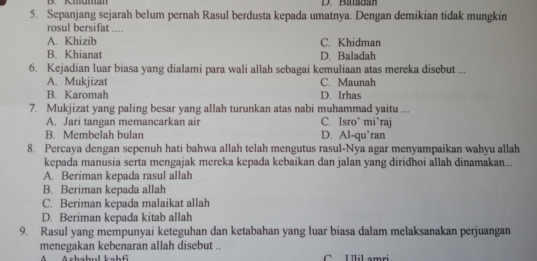 Kmuman D. Baladan
5. Sepanjang sejarah belum pernah Rasul berdusta kepada umatnya. Dengan demikian tidak mungkin
rosul bersifat ....
A. Khizib C. Khidman
B. Khianat D. Baladah
6. Kejadian luar biasa yang dialami para wali allah sebagai kemuliaan atas mereka disebut ...
A. Mukjizat C. Maunah
B. Karomah D. Irhas
7. Mukjizat yang paling besar yang allah turunkan atas nabi muhammad yaitu ...
A. Jari tangan memancarkan air C. Isro’ mi’raj
B. Membelah bulan D. Al-qu'ran
8. Percaya dengan sepenuh hati bahwa allah telah mengutus rasul-Nya agar menyampaikan wahyu allah
kepada manusia serta mengajak mereka kepada kebaikan dan jalan yang diridhoi allah dinamakan...
A. Beriman kepada rasul allah
B. Beriman kepada allah
C. Beriman kepada malaikat allah
D. Beriman kepada kitab allah
9. Rasul yang mempunyai keteguhan dan ketabahan yang luar biasa dalam melaksanakan perjuangan
menegakan kebenaran allah disebut ..
A Ashabul kahf C Ulil amri