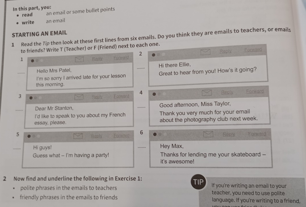 In this part, you: 
read an email or some bullet points 
write an email 
STARTING AN EMAIL 
1 Read the Tip then look at these first lines from six emails. Do you think they are emails to teachers, or emails 
to friends? Write T (Teacher) or F (Friend) next to each one. 
1 Reply Forward 2 
Reply Forward 
Hello Mrs Patel, Hi there Ellie, 
........ 
I'm so sorry I arrived late for your lesson _Great to hear from you! How's it going? 
this morning. 
4 Reply 
3 Reply Forward Forward 
_ 
Dear Mr Stanton, _Good afternoon, Miss Taylor, 
I'd like to speak to you about my French Thank you very much for your email 
essay, please. about the photography club next week. 
5 Reply Forward 
Reply Forward 6 
_ 
Hi guys! _Hey Max, 
… 
Guess what - I'm having a party! Thanks for lending me your skateboard -- 
it's awesome! 
2 Now find and underline the following in Exercise 1: 
TIP If you're writing an email to your 
polite phrases in the emails to teachers teacher, you need to use polite 
friendly phrases in the emails to friends language. If you're writing to a friend,