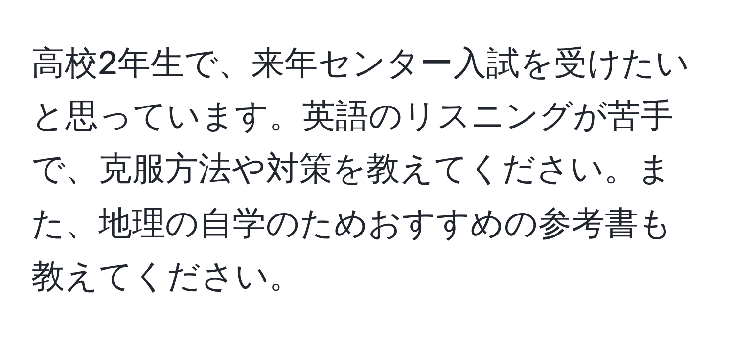 高校2年生で、来年センター入試を受けたいと思っています。英語のリスニングが苦手で、克服方法や対策を教えてください。また、地理の自学のためおすすめの参考書も教えてください。