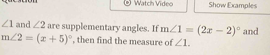 Watch Video Show Examples
∠ 1 and ∠ 2 are supplementary angles. If m∠ 1=(2x-2)^circ  and
m∠ 2=(x+5)^circ  , then find the measure of ∠ 1.