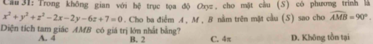 Cầu 31:Trong không gian với hệ trục tọa độ Oxyz, cho mặt cầu (S) có phương trình là
x^2+y^2+z^2-2x-2y-6z+7=0. Cho ba điểm A , M , B nằm trên mặt cầu (S) sao cho widehat AMB=90°. 
Diện tích tam giác AMB có giá trị lớn nhất bằng?
A. 4 B. 2 C. 4π D. Không tồn tại