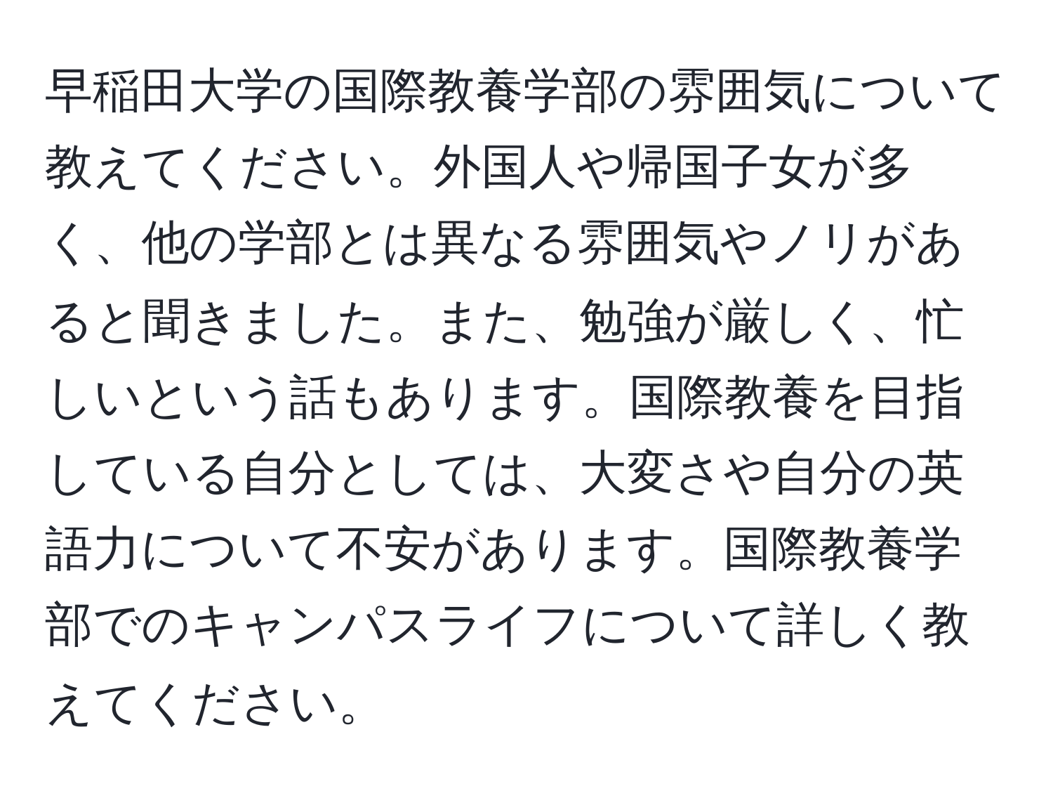 早稲田大学の国際教養学部の雰囲気について教えてください。外国人や帰国子女が多く、他の学部とは異なる雰囲気やノリがあると聞きました。また、勉強が厳しく、忙しいという話もあります。国際教養を目指している自分としては、大変さや自分の英語力について不安があります。国際教養学部でのキャンパスライフについて詳しく教えてください。