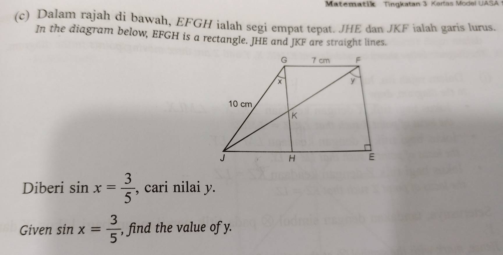 Matematik Tingkatan 3 Kertas Model UASA 
(c) Dalam rajah di bawah, EFGH ialah segi empat tepat. JHE dan JKF ialah garis lurus. 
In the diagram below, EFGH is a rectangle. JHE and JKF are straight lines. 
Diberi sin x= 3/5  , cari nilai y. 
Given sin x= 3/5  , find the value of y.