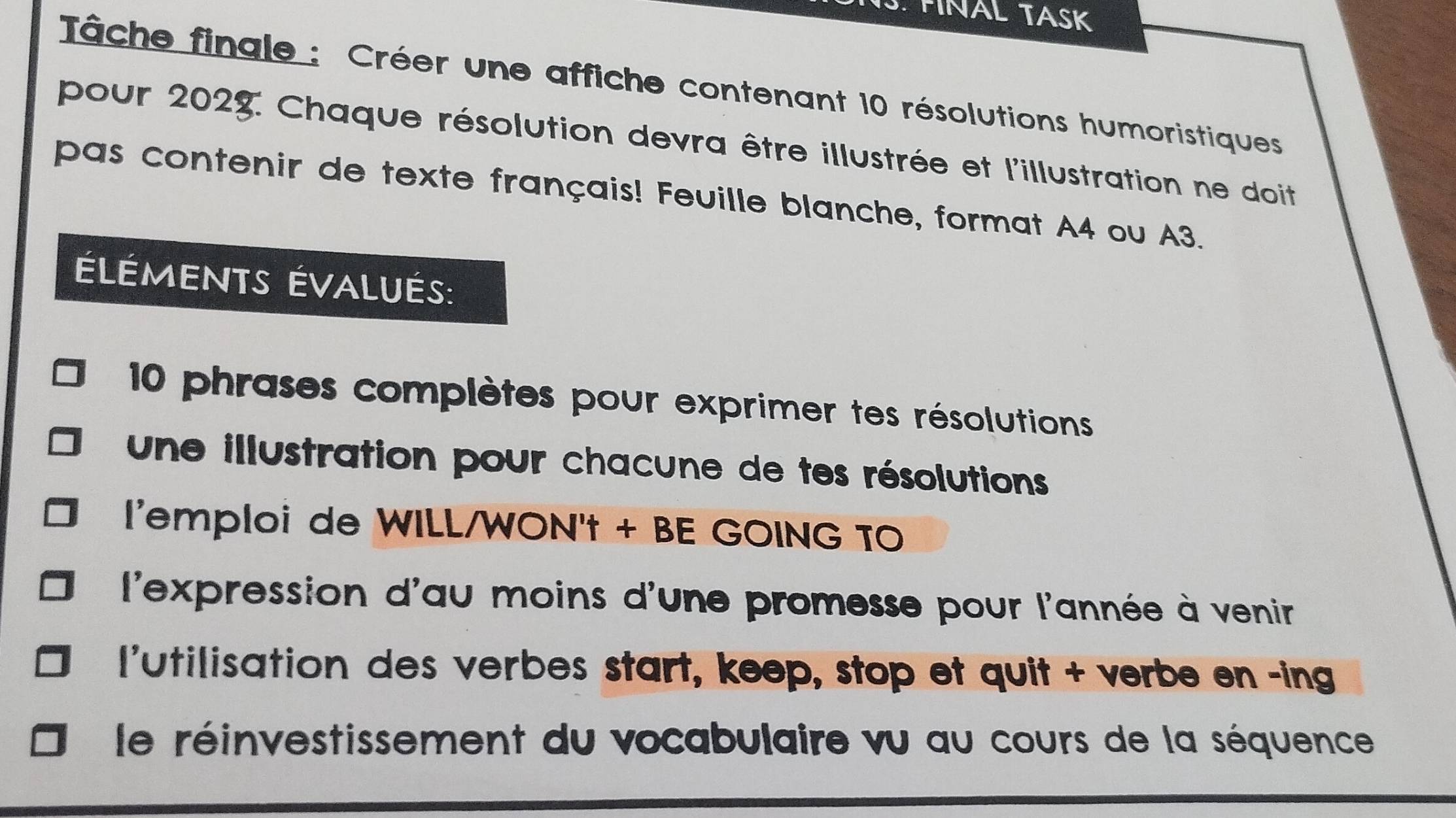 FINAL TASK 
Tâche fingle : Créer une affiche contenant 10 résolutions humoristiques 
pour 2028: Chaque résolution devra être illustrée et l'illustration ne doit 
pas contenir de texte français! Feuille blanche, format A4 ou A3. 
éléments évalués: 
10 phrases complètes pour exprimer tes résolutions 
une illustration pour chacune de tes résolutions 
l'emploi de WILL/WON't + BE GOING TO 
l'expression d'au moins d'une promesse pour l'année à venir 
l'utilisation des verbes start, keep, stop et quit + verbe en -ing 
le réinvestissement du vocabulaire vu au cours de la séquence