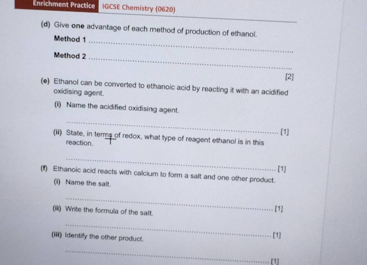 Enrichment Practice IGCSE Chemistry (0620) 
_ 
(d) Give one advantage of each method of production of ethanol. 
Method 1 
_ 
Method 2_ 
[2] 
(e) Ethanol can be converted to ethanoic acid by reacting it with an acidified 
oxidising agent. 
(i) Name the acidified oxidising agent. 
_ 
[1] 
(ii) State, in terms of redox, what type of reagent ethanol is in this 
reaction. 
_ 
[1] 
(f) Ethanoic acid reacts with calcium to form a salt and one other product. 
(i) Name the salt. 
_ 
(ii) Write the formula of the salt. [1] 
_ 
(iii) Identify the other product. 
[1] 
_ 
[1]