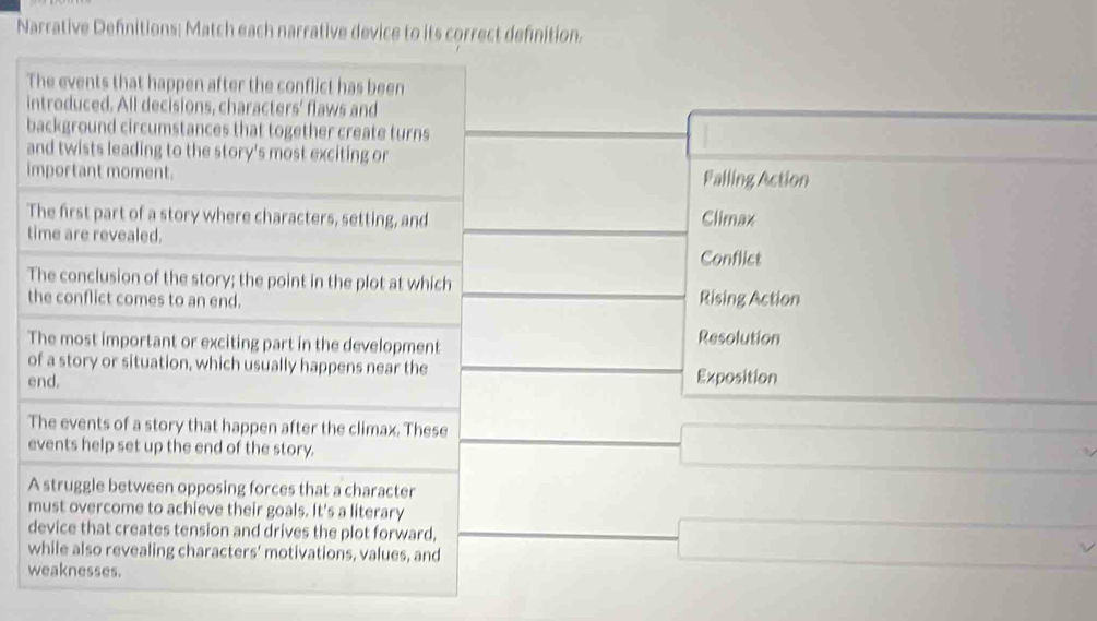 Narrative Defnitions: Match each narrative device to its correct definition. 
The events that happen after the conflict has been 
introduced. All decisions, characters' flaws and 
background circumstances that together create turns 
and twists leading to the story's most exciting or 
important moment. Falling Action 
The first part of a story where characters, setting, and Climax 
time are revealed. 
Conflict 
The conclusion of the story; the point in the plot at which 
the conflict comes to an end. Rising Action 
The most important or exciting part in the development Resolution 
of a story or situation, which usually happens near the 
end. Exposition 
The events of a story that happen after the climax. These 
events help set up the end of the story. 
A struggle between opposing forces that a character 
must overcome to achieve their goals. It's a literary 
device that creates tension and drives the plot forward, 
while also revealing characters' motivations, values, and 
weaknesses.