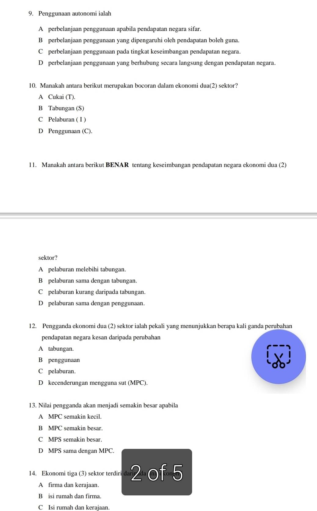 Penggunaan autonomi ialah
A perbelanjaan penggunaan apabila pendapatan negara sifar.
B perbelanjaan penggunaan yang dipengaruhi oleh pendapatan boleh guna.
C perbelanjaan penggunaan pada tingkat keseimbangan pendapatan negara.
D perbelanjaan penggunaan yang berhubung secara langsung dengan pendapatan negara.
10. Manakah antara berikut merupakan bocoran dalam ekonomi dua(2) sektor?
A Cukai (T).
B Tabungan (S)
C Pelaburan ( I )
D Penggunaan (C).
11. Manakah antara berikut BENAR tentang keseimbangan pendapatan negara ekonomi dua (2)
sektor?
A pelaburan melebihi tabungan.
B pelaburan sama dengan tabungan.
C pelaburan kurang daripada tabungan.
D pelaburan sama dengan penggunaan.
12. Pengganda ekonomi dua (2) sektor ialah pekali yang menunjukkan berapa kali ganda perubahan
pendapatan negara kesan daripada perubahan
A tabungan.
B penggunaan
C pelaburan.
D kecenderungan mengguna sut (MPC).
13. Nilai pengganda akan menjadi semakin besar apabila
A MPC semakin kecil.
B MPC semakin besar.
C MPS semakin besar.
D MPS sama dengan MPC.
14. Ekonomi tiga (3) sektor terdiri dar 2 of 5
A firma dan kerajaan.
B isi rumah dan firma.
C Isi rumah dan kerajaan.