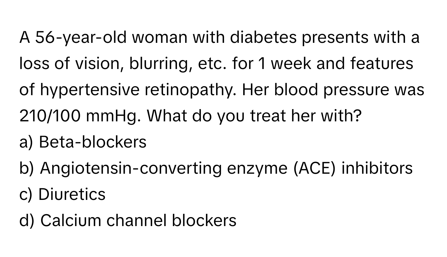 A 56-year-old woman with diabetes presents with a loss of vision, blurring, etc. for 1 week and features of hypertensive retinopathy. Her blood pressure was 210/100 mmHg. What do you treat her with?

a) Beta-blockers 
b) Angiotensin-converting enzyme (ACE) inhibitors 
c) Diuretics 
d) Calcium channel blockers