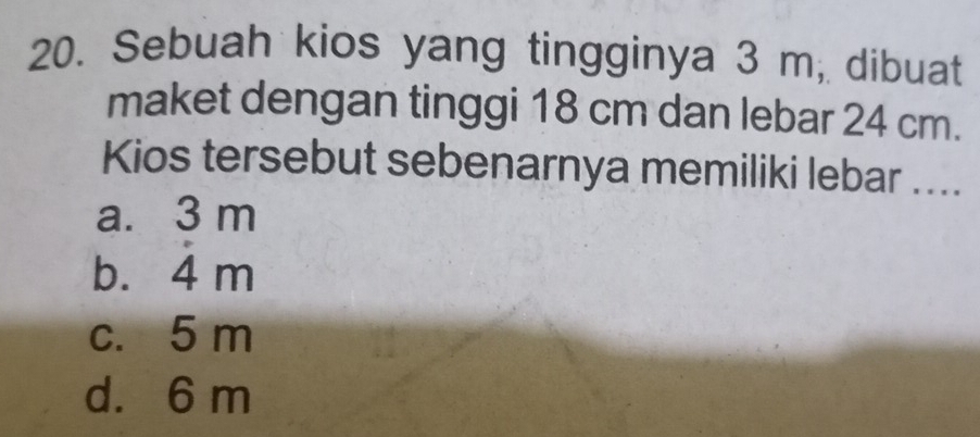 Sebuah kios yang tingginya 3 m, dibuat
maket dengan tinggi 18 cm dan lebar 24 cm.
Kios tersebut sebenarnya memiliki lebar ....
a. 3 m
b. 4 m
c. 5 m
d. 6 m