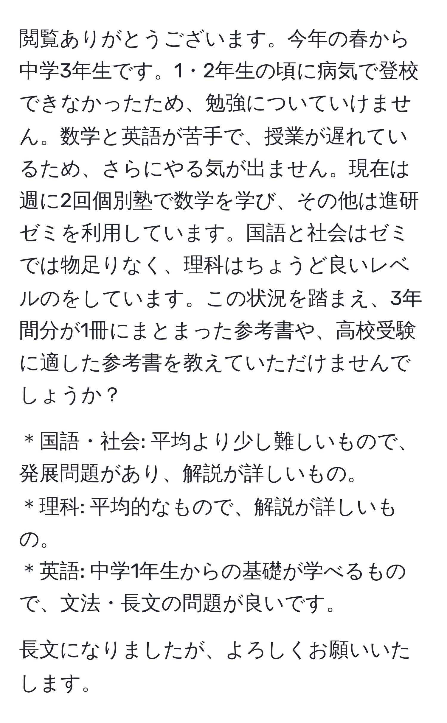 閲覧ありがとうございます。今年の春から中学3年生です。1・2年生の頃に病気で登校できなかったため、勉強についていけません。数学と英語が苦手で、授業が遅れているため、さらにやる気が出ません。現在は週に2回個別塾で数学を学び、その他は進研ゼミを利用しています。国語と社会はゼミでは物足りなく、理科はちょうど良いレベルのをしています。この状況を踏まえ、3年間分が1冊にまとまった参考書や、高校受験に適した参考書を教えていただけませんでしょうか？

＊国語・社会: 平均より少し難しいもので、発展問題があり、解説が詳しいもの。
＊理科: 平均的なもので、解説が詳しいもの。
＊英語: 中学1年生からの基礎が学べるもので、文法・長文の問題が良いです。

長文になりましたが、よろしくお願いいたします。