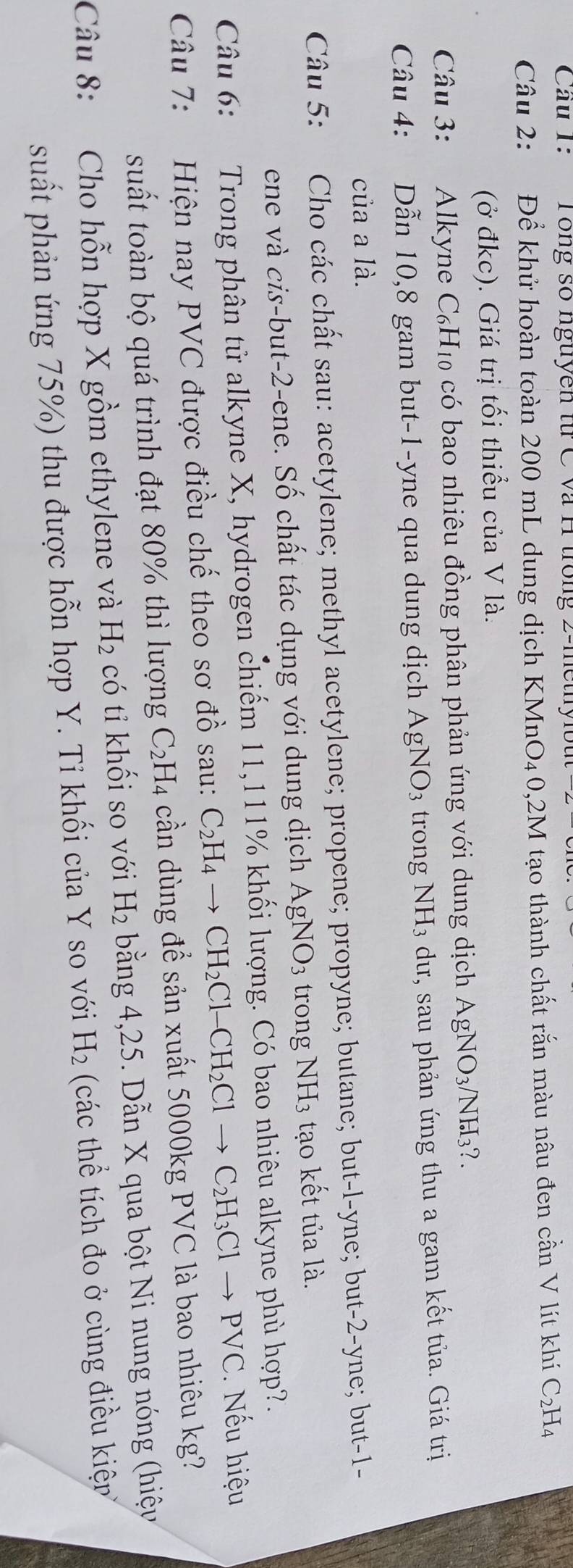 Cầu 1: Tông số nguyên từ C và H trong 2-methyl
Câu 2: Để khử hoàn toàn 200 mL dung dịch KMnO₄ 0,2M tạo thành chất rắn màu nâu đen cần V lít khí C₂H4
(ở đkc). Giá trị tối thiểu của V là.
Câu 3: Alkyne C₆H₁ có bao nhiêu đồng phân phản ứng với dung dịch Á AgNO_3/ NH_3?.
Câu 4: Dẫn 10,8 gam but-1-yne qua dung dịch . AgNO_3 trong NH_3 dư, sau phản ứng thu a gam kết tủa. Giá trị
của a là.
Câu 5: Cho các chất sau: acetylene; methyl acetylene; propene; propyne; butane; but-l-yne; but-2-yne; but-1-
ene và cis-but-2-ene. Số chất tác dụng với dung dịch AgNO_3 trong NH_3 tạo kết tủa là.
Câu 6: Trong phân tử alkyne X, hydrogen chiếm 11,111% khối lượng. Có bao nhiêu alkyne phù hợp?.
Câu 7: Hiện nay PVC được điều chế theo sơ đồ sau: C_2H_4to CH_2Cl-CH_2Clto C_2H_3Clto PVC.   Nếu hiệu
suất toàn bộ quá trình đạt 80% thì lượng C_2H_4 cần dùng để sản xuất 5000kg PVC là bao nhiêu kg?
Câu 8: Cho hỗn hợp X gồm ethylene và H_2 có tỉ khối so với H_2 bằng 4,25. Dẫn X qua bột Ni nung nóng (hiệy
suất phản ứng 75%) thu được hỗn hợp Y. Tỉ khối của Y so với H_2 (các thể tích đo ở cùng điều kiệ?