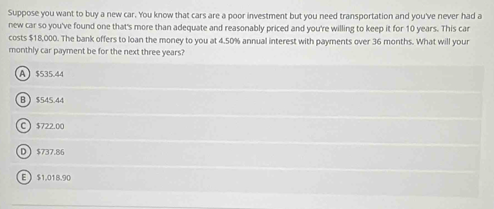 Suppose you want to buy a new car. You know that cars are a poor investment but you need transportation and you've never had a
new car so you've found one that's more than adequate and reasonably priced and you're willing to keep it for 10 years. This car
costs $18,000. The bank offers to loan the money to you at 4.50% annual interest with payments over 36 months. What will your
monthly car payment be for the next three years?
A $535.44
B $545.44
C $722.00
D $737.86
E $1.018.90