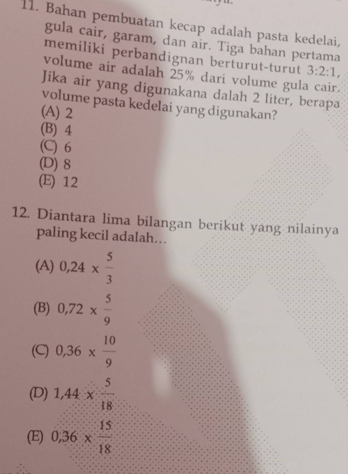 Bahan pembuatan kecap adalah pasta kedelai,
gula cair, garam, dan air. Tiga bahan pertama
memiliki perbandignan berturut-turut 3:2:1, 
volume air adalah 25% dari volume gula cair.
Jika air yang digunakana dalah 2 liter, berapa
volume pasta kedelai yang digunakan?
(A) 2
(B) 4
(C) 6
(D) 8
(E) 12
12. Diantara lima bilangan berikut yang nilainya
paling kecil adalah...
(A) 0,24*  5/3 
(B) 0,72*  5/9 
(C) 0,36*  10/9 
(D) 1,44*  5/18 
(E) 0,36*  15/18 