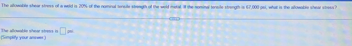 The allowable shear stress of a weld is 20% of the nominal tensile strength of the weld metal. If the nominal tensile strength is 67,000 psi, what is the allowable shear stress? 
The allowable shear stress is □ psi. 
(Simplify your answer.)