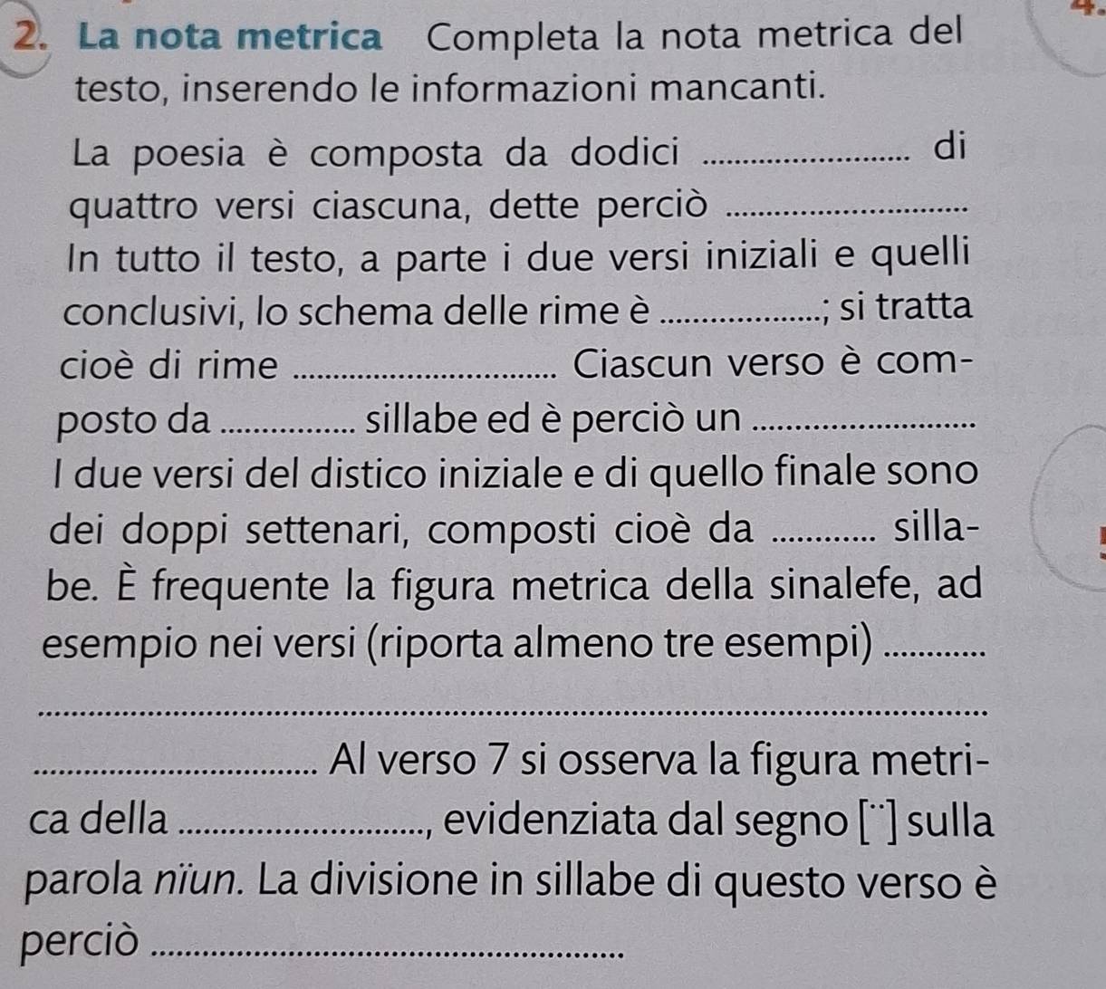 La nota metrica Completa la nota metrica del 
testo, inserendo le informazioni mancanti. 
La poesia è composta da dodici_ 
di 
quattro versi ciascuna, dette perciò_ 
In tutto il testo, a parte i due versi iniziali e quelli 
conclusivi, lo schema delle rime è _; si tratta 
cioè di rime _Ciascun verso è com- 
posto da _sillabe ed è perciò un_ 
I due versi del distico iniziale e di quello finale sono 
dei doppi settenari, composti cioè da _silla- 
be. È frequente la figura metrica della sinalefe, ad 
esempio nei versi (riporta almeno tre esempi)_ 
_ 
_Al verso 7 si osserva la figura metri- 
ca della _evidenziata dal segno [¨'] sulla 
parola nïun. La divisione in sillabe di questo verso è 
perciò_