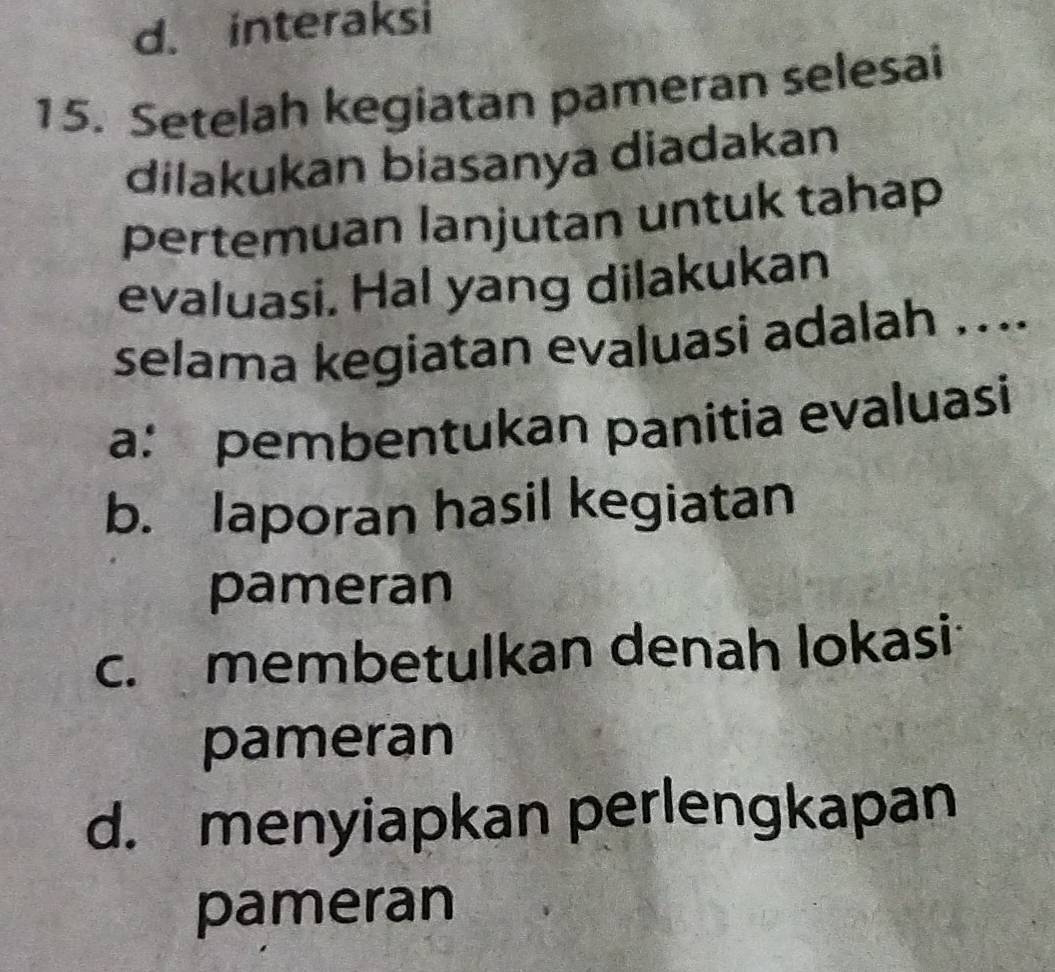 d. interaksi
15. Setelah kegiatan pameran selesai
dilakukan biasanya diadakan
pertemuan lanjutan untuk tahap
evaluasi. Hal yang dilakukan
selama kegiatan evaluasi adalah …..
a: pembentukan panitia evaluasi
b. laporan hasil kegiatan
pameran
c. membetulkan denah lokasi
pameran
d. menyiapkan perlengkapan
pameran