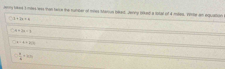 Jenny biked 3 miles less than twice the number of miles Marcus biked. Jenny biked a total of 4 miles. Write an equation
3+2x=4
4=2x-3
x-4=2(3)
 x/4 =2(3)