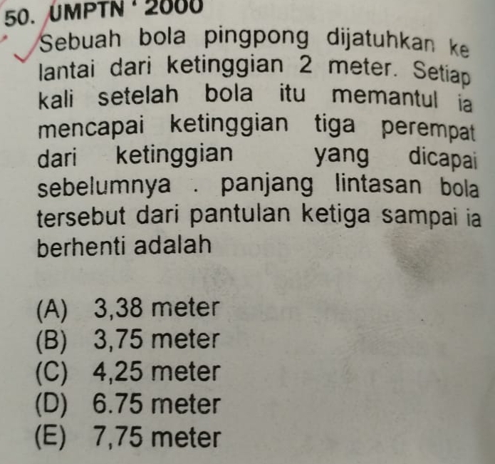 ÜMPTN · 2000
Sebuah bola pingpong dijatuhkan ke
lantai dari ketinggian 2 meter. Setiap
kali setelah bola itu memantul ia
mencapai ketinggian tiga perempat
dari ketinggian yang dicapai
sebelumnya . panjang lintasan bola
tersebut dari pantulan ketiga sampai ia
berhenti adalah
(A) 3,38 meter
(B) 3,75 meter
(C) 4,25 meter
(D) 6.75 meter
(E) 7,75 meter