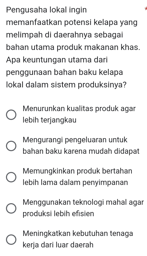 Pengusaha lokal ingin
memanfaatkan potensi kelapa yang
melimpah di daerahnya sebagai
bahan utama produk makanan khas.
Apa keuntungan utama dari
penggunaan bahan baku kelapa
lokal dalam sistem produksinya?
Menurunkan kualitas produk agar
lebih terjangkau
Mengurangi pengeluaran untuk
bahan baku karena mudah didapat
Memungkinkan produk bertahan
lebih lama dalam penyimpanan
Menggunakan teknologi mahal agar
produksi lebih efisien
Meningkatkan kebutuhan tenaga
kerja dari luar daerah