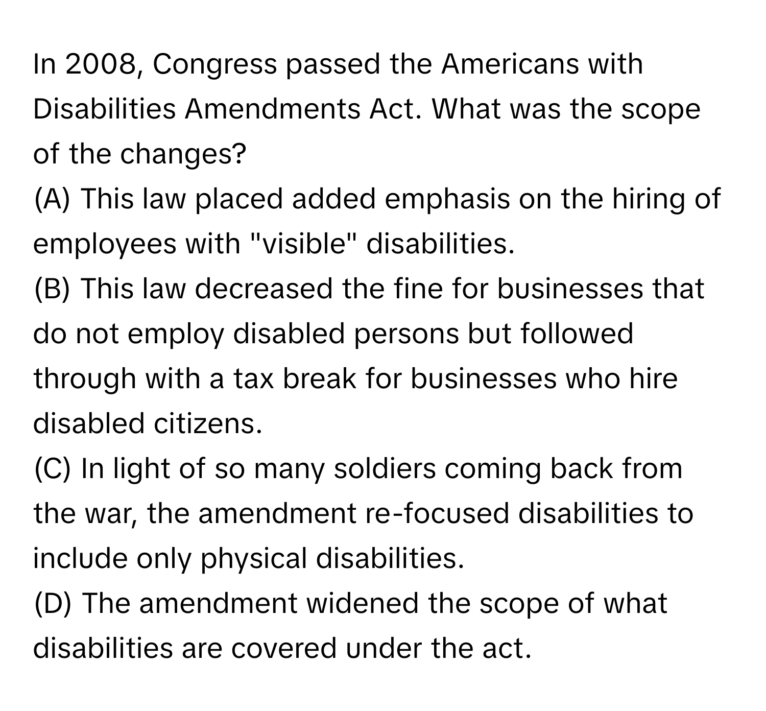 In 2008, Congress passed the Americans with Disabilities Amendments Act. What was the scope of the changes?
 

(A) This law placed added emphasis on the hiring of employees with "visible" disabilities.
(B) This law decreased the fine for businesses that do not employ disabled persons but followed through with a tax break for businesses who hire disabled citizens.
(C) In light of so many soldiers coming back from the war, the amendment re-focused disabilities to include only physical disabilities.
(D) The amendment widened the scope of what disabilities are covered under the act.