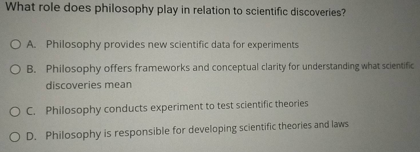 What role does philosophy play in relation to scientific discoveries?
A. Philosophy provides new scientific data for experiments
B. Philosophy offers frameworks and conceptual clarity for understanding what scientific
discoveries mean
C. Philosophy conducts experiment to test scientific theories
D. Philosophy is responsible for developing scientific theories and laws