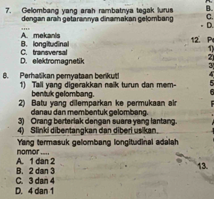 Gelombang yang arah rambatnya tegak lurus B.
dengan arah getarannya dinamakan gelombang C.
….
D.
A. mekanis
B. longitudinal 12. P
C. transversal
1)
D. elektromagnetik
2)
3
8. Perhatikan pernyataan berikut!
4
1) Tali yang digerakkan naik turun dan mem- 5
bentuk gelombang.
6
2) Batu yang dilemparkan ke permukaan air
danau dan membentuk gelombang.
3) Orang berteriak dengan suara yang lantang.
4) Slinki dibentangkan dan diberi usikan.
Yang termasuk gelombang longitudinal adalah
nomor ....
A. 1 dan 2
B. 2 dan 3 13.
C. 3 dan 4
D. 4 dan 1