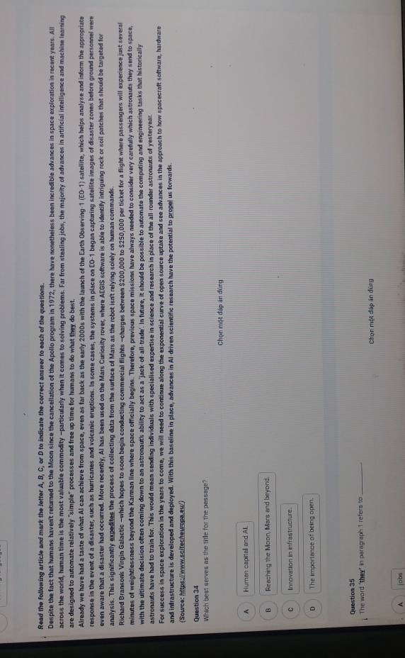 Read the following article and mark the letter A, B, C, or D to indicate the correct answer to each of the questions.
Despite the fact that humans haven't returned to the Moon since the cancellation of the Apollo program in 1972, there have nonetheless been incredible advances in space exploration in recent years. All
across the world, human time is the most valuable commodity -particularly when it comes to solving problems. Far from stealing jobs, the majority of advances in artificial intelligence and machine learning
are designed to automate relatively "simple" processes and free up time for humans to do what they do best.
Already we have had a taste of what Al can achieve from space, even as far back as the early 2000s with the launch of the Earth Observing-1 (EO-1) satellite, which helps analyse and inform the appropriate
response in the event of a disaster, such as hurricanes and volcanic eruptions. In some cases, the systems in place on EO-1 began capturing satellite images of disaster zones before ground personnel were
even aware that a disaster had occurred. More recently, Al has been used on the Mars Curiosity rover, where AEGIS software is able to identify intriguing rock or soil patches that should be targeted for
analysis. This significantly expedites the process of collecting data from the surface of Mars as the robot isn't relying solely on human commands.
Richard Branson's Virgin Galactic -which hopes to soon begin conducting commercial flights -charges between $200,000 to $250,000 per ticket for a flight where passengers will experience just several
minutes of weightlessness beyond the Karman line where space officially begins. Therefore, previous space missions have always needed to consider very carefully which astronauts they send to space,
with the ultimate decision often coming down to an astronaut's ability to act as a "jack-of-all-trade. In future, it should be possible to automate the computing and engineering tasks that historically
astronauts have had to train for. This would mean sending individuals with specialised expertise in science and research in place of the all-rounder astronauts of yesteryear.
For success in space exploration in the years to come, we will need to continue along the exponential curve of open source uptake and see advances in the approach to how spacecraft software, hardware
and infrastructure is developed and deployed. With this baseline in place, advances in Al-driven scientific research have the potential to propel us forwards.
(Source: https://www.scitecheuropa.eu/)
Question 34
Which best serves as the title for the passage?
Chọn một đáp án đúng
A Human capital and All.
B Reaching the Moon, Mars and beyond.
C     Innovation in infrastructure.
The importance of being open.
Question 35
The word "they" in paragraph 1 refers to_
Chọn một đáp án đùng
A jobs