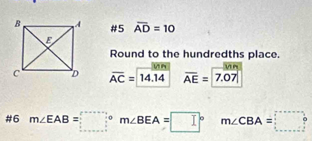 #5 overline AD=10
Round to the hundredths place. 
V Pt 1/1 Pt
overline AC=14.14 overline AE=|7.07|
#6 m∠ EAB=□° m∠ BEA=□°  □ /□   m∠ CBA=□°