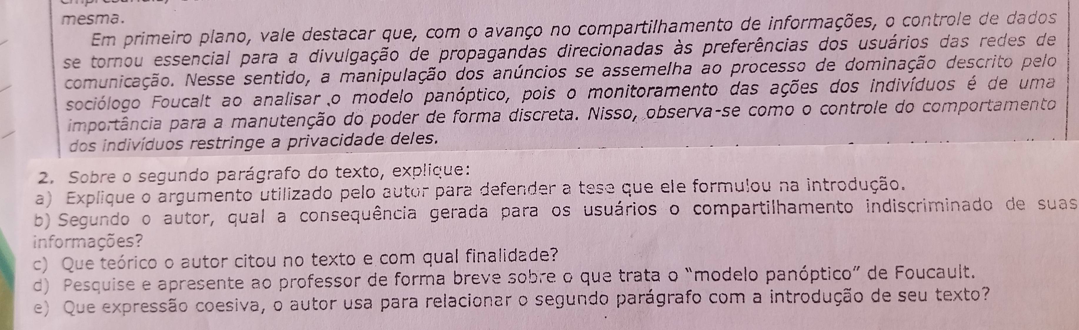 mesma. 
Em primeiro plano, vale destacar que, com o avanço no compartilhamento de informações, o controle de dados 
se tornou essencial para a divulgação de propagandas direcionadas às preferências dos usuários das redes de 
comunicação. Nesse sentido, a manipulação dos anúncios se assemelha ao processo de dominação descrito pelo 
sociólogo Foucalt ao analisar o modelo panóptico, pois o monitoramento das ações dos indivíduos é de uma 
importância para a manutenção do poder de forma discreta. Nisso, observa-se como o controle do comportamento 
dos indivíduos restringe a privacidade deles. 
2. Sobre o segundo parágrafo do texto, explique: 
a) Explique o argumento utilizado pelo autor para defender a tese que ele formulou na introdução. 
b) Segundo o autor, qual a consequência gerada para os usuários o compartilhamento indiscriminado de suas 
informações? 
c) Que teórico o autor citou no texto e com qual finalidade? 
d) Pesquise e apresente ao professor de forma breve sobre o que trata o “modelo panóptico” de Foucault. 
e) Que expressão coesiva, o autor usa para relacionar o segundo parágrafo com a introdução de seu texto?