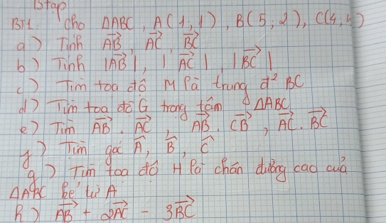 1stap 
BTL. cho △ ABC, A(1,1), B(5,2), C(4,5)
q ) Tinh vector AB, vector AC, vector BC
b) Tinh |vector AB|, |vector AC|, |vector BC|
()Tim toa dó m Pà trung d^2BC
? Tim toa do G trang tān △ ABC
e) Tim vector AB· vector AC vector AB· vector CB, vector AC· vector BC
() Tun go widehat A, widehat B, widehat C
qTun tea do H Pa chán duǎng cao cuò 
AABC Be'tiA 
B) vector AB+2vector AC-3vector BC