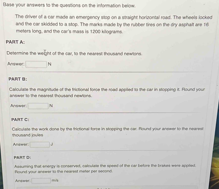 Base your answers to the questions on the information below. 
The driver of a car made an emergency stop on a straight horizontal road. The wheels locked 
and the car skidded to a stop. The marks made by the rubber tires on the dry asphalt are 16
meters long, and the car's mass is 1200 kilograms. 
PART A: 
Determine the weight of the car, to the nearest thousand newtons. 
Answer: □ N
PART B: 
Calculate the magnitude of the frictional force the road applied to the car in stopping it. Round your 
answer to the nearest thousand newtons. 
Answer: □ N
PART C: 
Calculate the work done by the frictional force in stopping the car. Round your answer to the nearest 
thousand joules 
Answer: □ J
PART D: 
Assuming that energy is conserved, calculate the speed of the car before the brakes were applied. 
Round your answer to the nearest meter per second. 
Answer: □ m/s