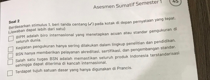 Asesmen Sumatif Semester 1 45
Soal 2
Berdasarkan stimulus 1, beri tanda centang (✓) pada kotak di depan pernyataan yang tepat.
(Jawaban dapat lebih dari satu)
BIPM adalah biro internasional yang menetapkan acuan atau standar pengukuran di
seluruh dunia.
Kegiatan pengukuran hanya sering dilakukan dalam lingkup penelitian dan pendidikan.
BSN hanya memberikan pelayanan akreditasi, sertifikasi, dan pengembangan standar.
Salah satu tugas BSN adalah memastikan seluruh produk Indonesia terstandarisasi
sehingga dapat diterima di kancah internasional.
Terdapat tujuh satuan dasar yang hanya digunakan di Prancis.