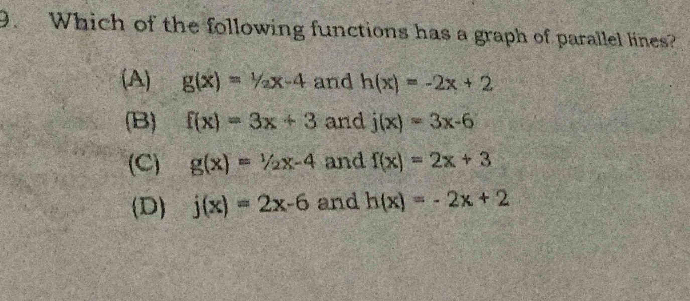 Which of the following functions has a graph of parallel lines?
(A) g(x)=1/2x-4 and h(x)=-2x+2
(B) f(x)=3x+3 and j(x)=3x-6
(C) g(x)=1/2x-4 and f(x)=2x+3
(D) j(x)=2x-6 and h(x)=-2x+2