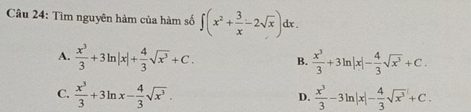 Tìm nguyên hàm của hàm số ∈t (x^2+ 3/x -2sqrt(x))dx.
A.  x^3/3 +3ln |x|+ 4/3 sqrt(x^3)+C.  x^3/3 +3ln |x|- 4/3 sqrt(x^3)+C. 
B.
C.  x^3/3 +3ln x- 4/3 sqrt(x^3).  x^3/3 -3ln |x|- 4/3 sqrt(x^3)+C. 
D.