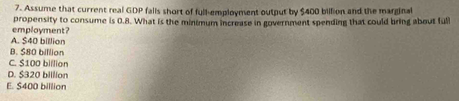 Assume that current real GDP fails short of full-employment output by $400 billion and the marginal
propensity to consume is 0.8. What is the minimum increase in government spending that could bring about full
employment?
A. $40 billion
B. $80 billion
C. $100 billion
D. $320 billion
E. $400 billion