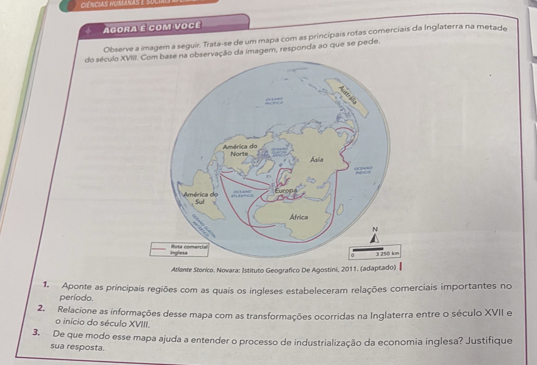 Agora é com você 
Observe a imagem a seguir. Trata-se de um mapa com as principais rotas comerciais da Inglaterra na metade 
do século XVIvação da imagem, responda ao que se pede. 
Atloante Storico. Novara: Istituto Geografico De Agostini, 2011. (adaptado) 
1. Aponte as principais regiões com as quais os ingleses estabeleceram relações comerciais importantes no 
período. 
2. Relacione as informações desse mapa com as transformações ocorridas na Inglaterra entre o século XVII e 
o início do século XVIII. 
3. De que modo esse mapa ajuda a entender o processo de industrialização da economia inglesa? Justifique 
sua resposta.