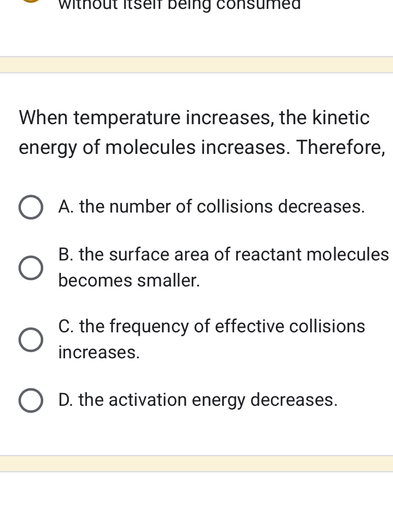 Without itself being consumed
When temperature increases, the kinetic
energy of molecules increases. Therefore,
A. the number of collisions decreases.
B. the surface area of reactant molecules
becomes smaller.
C. the frequency of effective collisions
increases.
D. the activation energy decreases.