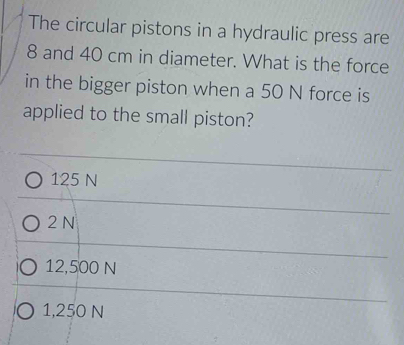 The circular pistons in a hydraulic press are
8 and 40 cm in diameter. What is the force
in the bigger piston when a 50 N force is
applied to the small piston?
125 N
2 N
12,500 N
1,250 N