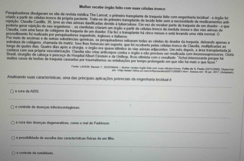 Mulher recebe órgão feito com suas células-tronco
Pesquisadores divulgaram no site da revista médica The Lancet, o primeiro transplante de traqueia feito com engenharia tecidual - o órgão foi
criado a partir de células-tronco da própria paciente. Trata-se do primeiro transplante de tecido feito sem a necessidade de medicamentos anti-
rejeição. Claudia Castillo, 30, teve as vias aéreas danificadas devido à tuberculose. Em vez de receber parte da traqueia de um doador - o que
poderia gerar rejeição de seu organismo -, os cientistas criaram um órgão a partir de células-tronco da medula óssea e das vias aéreas de
Claudia, com uma base de colágeno da traqueia de um doador. Ela fez o transplante há cinco meses e está levando uma vida normal. O
procedimento foi realizado por pesquisadores espanhóis, ingleses e italianos.
Por meio de enzimas e de outras substâncias químicas, os pesquisadores retiraram todas as células do doador da traqueia, deixando apenas a
estrutura de colágeno, chamada de matriz. Isso lhes forneceu um suporte, que foi recoberto pelas células-tronco de Claudia, multiplicadas ao
longo de quatro dias. Quatro dias após a cirurgia, o órgão era quase idêntico às vias aéreas adjacentes. Um mês depois, a área transplantada já
contava com sua própria vascularização. Claudia não criou anticorpos contra o órgão e não precisou ser medicada com imunossupressores. Osiris
Brasil, cirurgião de cabeça e pescoço do Hospital Albert Einstein e da Unifesp, ficou otimista com o resultado. 'Achei interessante porque há
muitos casos de lesões de traqueia causadas por traumatismos ou entubações por tempo prolongado em que não há mais o que fazer.'
Fonte: LAGEM; Basset, F.: BIDERMAN, I. Mulher recebe órgião feito com suas células-tronco. Folha de S. Paulo (20/11/2008). Disponível
em:. Acesso em: 18 jan. 2017. (Adaptado)
_
Analisando suas características, uma das principais aplicações potenciais da engenharia tecidual é
a cura da AIDS.
_
o controle de doenças infectocontagiosas
_
a cura das doenças degenerativas, como o mal de Parkinson.
_
a possibilidade de escolha das características físicas de um filho.
_
o controle da natalidade.