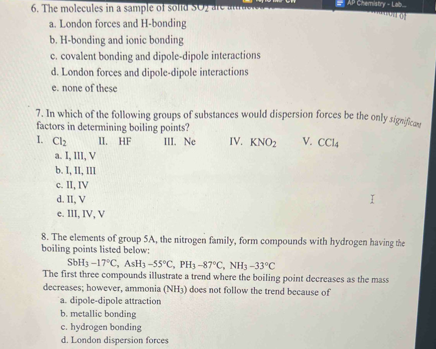 AP Chemistry - Lab...
6. The molecules in a sample of solid SO2 are attra
onof
a. London forces and H-bonding
b. H-bonding and ionic bonding
c. covalent bonding and dipole-dipole interactions
d. London forces and dipole-dipole interactions
e. none of these
7. In which of the following groups of substances would dispersion forces be the only significant
factors in determining boiling points?
I. Cl_2 II. HF III. Ne IV. KNO_2 V. CCl_4
a. I, III, V
b. I, II, III
c. II, IV
d. II, V
e. III, IV, V
8. The elements of group 5A, the nitrogen family, form compounds with hydrogen having the
boiling points listed below:
SbH_3-17°C, AsH_3-55°C, PH_3-87°C, NH_3-33°C
The first three compounds illustrate a trend where the boiling point decreases as the mass
decreases; however, ammonia (NH_3;) does not follow the trend because of
a. dipole-dipole attraction
b. metallic bonding
c. hydrogen bonding
d. London dispersion forces