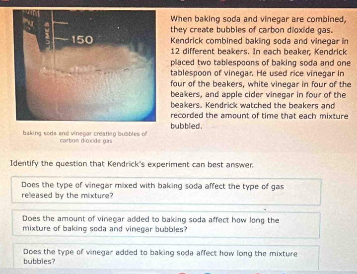 When baking soda and vinegar are combined, 
they create bubbles of carbon dioxide gas. 
Kendrick combined baking soda and vinegar in
12 different beakers. In each beaker, Kendrick 
placed two tablespoons of baking soda and one 
tablespoon of vinegar. He used rice vinegar in 
four of the beakers, white vinegar in four of the 
beakers, and apple cider vinegar in four of the 
beakers. Kendrick watched the beakers and 
recorded the amount of time that each mixture 
bubbled. 
baking soda and vinegar creating bubbles of 
carbon dioxide gas 
Identify the question that Kendrick's experiment can best answer. 
Does the type of vinegar mixed with baking soda affect the type of gas 
released by the mixture? 
Does the amount of vinegar added to baking soda affect how long the 
mixture of baking soda and vinegar bubbles? 
Does the type of vinegar added to baking soda affect how long the mixture 
bubbles?