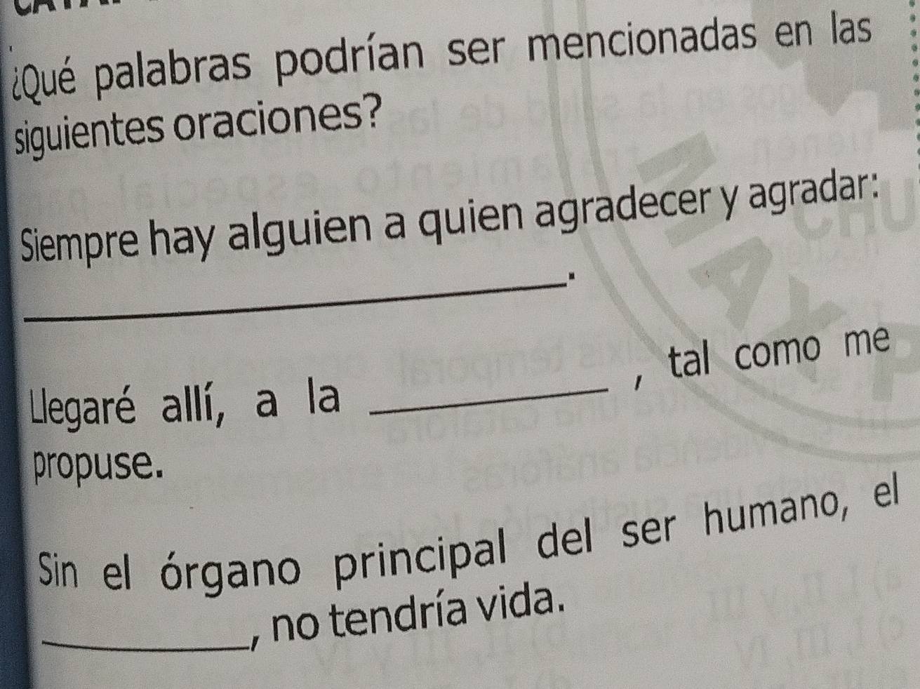 ¿Qué palabras podrían ser mencionadas en las 
siguientes oraciones? 
Siempre hay alguien a quien agradecer y agradar: 
_. 
_ 
，tal como me 
Llegaré allí, a la 
propuse. 
Sin el órgano principal del ser humano, el 
_, no tendría vida.