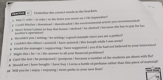 PRACTICE C Underline the correct words in the brackets. 
1 May I ( refer / to refer ) to the letter you wrote on 17th September? 
2 Could Mazlan ( download / downloaded ) the environmental article you recommended? 
3 Won't Jenny's plans to buy that house ( shelved / be shelved ) because she has to pay for her 
brother's operation? 
4 Shouldn't you ( setting / be setting ) a good example since you are a prefect? 
5 Couldn't the others ( assisted / have assisted ) Mrs Joseph while I was away? 
6 Would the manager ( supporting / have supported ) you if he had not believed in your innocence? 
7 Might this ( be / is ) the answer to all your financial problems? 
8 Can't the test ( be postponed / postpone ) because a number of the students are down with flu? 
9 Should we ( have bought / have buy ) Lorna a bottle of perfume rather than this piece of material? 
10 Will you be ( enjoy / enjoying ) more perks in your new firm?