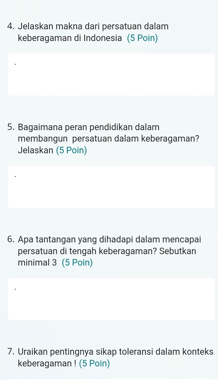 Jelaskan makna dari persatuan dalam 
keberagaman di Indonesia (5 Poin) 
5. Bagaimana peran pendidikan dalam 
membangun persatuan dalam keberagaman? 
Jelaskan (5 Poin) 
6. Apa tantangan yang dihadapi dalam mencapai 
persatuan di tengah keberagaman? Sebutkan 
minimal 3 (5 Poin) 
7. Uraikan pentingnya sikap toleransi dalam konteks 
keberagaman ! (5 Poin)